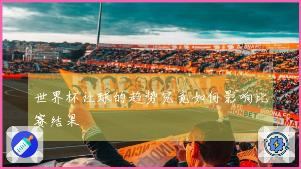 世界杯让球的趋势究竟如何影响比赛结果