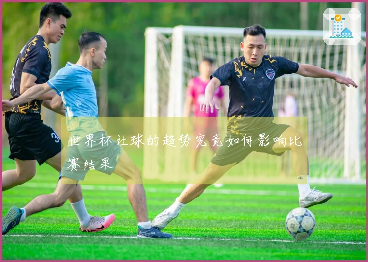世界杯让球的趋势究竟如何影响比赛结果
